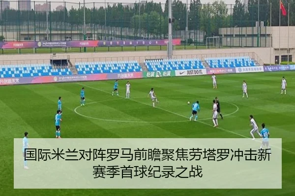 国际米兰对阵罗马前瞻聚焦劳塔罗冲击新赛季首球纪录之战