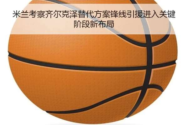 米兰考察齐尔克泽替代方案锋线引援进入关键阶段新布局