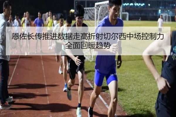 恩佐长传推进数据走高折射切尔西中场控制力全面回暖趋势