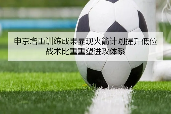 申京增重训练成果显现火箭计划提升低位战术比重重塑进攻体系